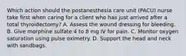 Which action should the postanesthesia care unit (PACU) nurse take first when caring for a client who has just arrived after a total thyroidectomy? A. Assess the wound dressing for bleeding. B. Give morphine sulfate 4 to 8 mg IV for pain. C. Monitor oxygen saturation using pulse oximetry. D. Support the head and neck with sandbags.