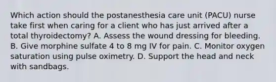 Which action should the postanesthesia care unit (PACU) nurse take first when caring for a client who has just arrived after a total thyroidectomy? A. Assess the wound dressing for bleeding. B. Give morphine sulfate 4 to 8 mg IV for pain. C. Monitor oxygen saturation using pulse oximetry. D. Support the head and neck with sandbags.