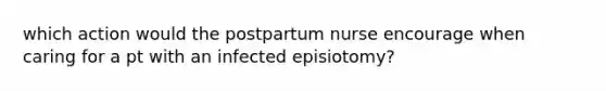 which action would the postpartum nurse encourage when caring for a pt with an infected episiotomy?