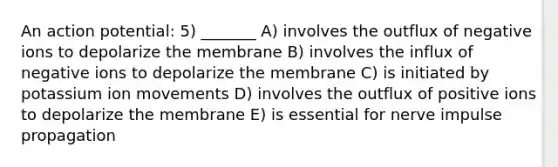 An action potential: 5) _______ A) involves the outflux of negative ions to depolarize the membrane B) involves the influx of negative ions to depolarize the membrane C) is initiated by potassium ion movements D) involves the outflux of positive ions to depolarize the membrane E) is essential for nerve impulse propagation