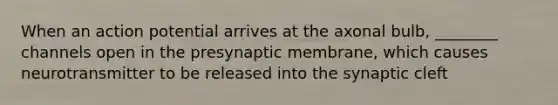 When an action potential arrives at the axonal bulb, ________ channels open in the presynaptic membrane, which causes neurotransmitter to be released into the synaptic cleft