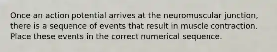 Once an action potential arrives at the neuromuscular junction, there is a sequence of events that result in muscle contraction. Place these events in the correct numerical sequence.