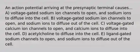 An action potential arriving at the presynaptic terminal causes... A) voltage-gated sodium ion channels to open, and sodium ions to diffuse into the cell. B) voltage-gated sodium ion channels to open, and sodium ions to diffuse out of the cell. C) voltage-gated calcium ion channels to open, and calcium ions to diffuse into the cell. D) acetylcholine to diffuse into the cell. E) ligand-gated sodium channels to open, and sodium ions to diffuse out of the cell.