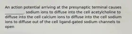 An action potential arriving at the presynaptic terminal causes __________. sodium ions to diffuse into the cell acetylcholine to diffuse into the cell calcium ions to diffuse into the cell sodium ions to diffuse out of the cell ligand-gated sodium channels to open