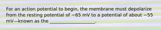 For an action potential to begin, the membrane must depolarize from the resting potential of −65 mV to a potential of about −55 mV—known as the ____________________.