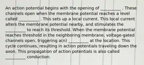 An action potential begins with the opening of __________ . These channels open when the membrane potential reaches a level called __________ . This sets up a local current. This local current alters the membrane potential nearby, and stimulates the __________ to reach its threshold. When the membrane potential reaches threshold in the neighboring membrane, voltage-gated channels open, triggering a(n) __________ at the location. This cycle continues, resulting in action potentials traveling down the axon. This propagation of action potentials is also called __________ conduction.