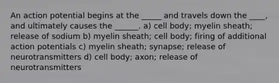 An action potential begins at the _____ and travels down the ____, and ultimately causes the ______. a) cell body; myelin sheath; release of sodium b) myelin sheath; cell body; firing of additional action potentials c) myelin sheath; synapse; release of neurotransmitters d) cell body; axon; release of neurotransmitters