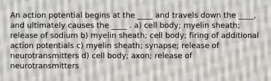 An action potential begins at the ____ and travels down the ____, and ultimately causes the ____ . a) cell body; myelin sheath; release of sodium b) myelin sheath; cell body; firing of additional action potentials c) myelin sheath; synapse; release of neurotransmitters d) cell body; axon; release of neurotransmitters