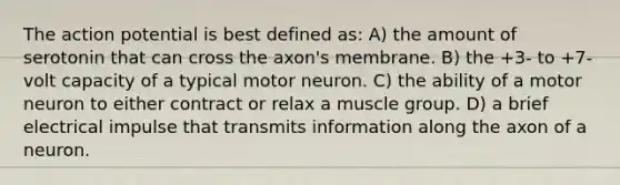 The action potential is best defined as: A) the amount of serotonin that can cross the axon's membrane. B) the +3- to +7-volt capacity of a typical motor neuron. C) the ability of a motor neuron to either contract or relax a muscle group. D) a brief electrical impulse that transmits information along the axon of a neuron.