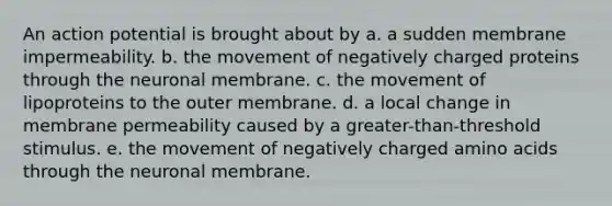 An action potential is brought about by a. a sudden membrane impermeability. b. the movement of negatively charged proteins through the neuronal membrane. c. the movement of lipoproteins to the outer membrane. d. a local change in membrane permeability caused by a greater-than-threshold stimulus. e. the movement of negatively charged amino acids through the neuronal membrane.