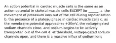 An action potential in cardiac muscle cells is the same as an action potential in skeletal muscle cells EXCEPT for ______. a. the movement of potassium ions out of the cell during repolarization b. the presence of a plateau phase in cardiac muscle cells c. as the membrane potential approaches +30mV, the voltage-gated sodium channels close, and sodium begins to be actively transported out of the cell d. at threshold, voltage-gated sodium channels open, and there is a massive influx of sodium ions