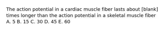 The action potential in a cardiac muscle fiber lasts about [blank] times longer than the action potential in a skeletal muscle fiber A. 5 B. 15 C. 30 D. 45 E. 60