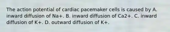 The action potential of cardiac pacemaker cells is caused by A. inward diffusion of Na+. B. inward diffusion of Ca2+. C. inward diffusion of K+. D. outward diffusion of K+.