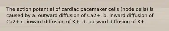 The action potential of cardiac pacemaker cells (node cells) is caused by a. outward diffusion of Ca2+. b. inward diffusion of Ca2+ c. inward diffusion of K+. d. outward diffusion of K+.