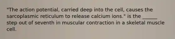 "The action potential, carried deep into the cell, causes the sarcoplasmic reticulum to release calcium ions." is the ______ step out of seventh in muscular contraction in a skeletal muscle cell.