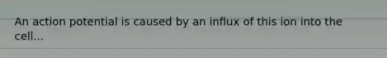 An action potential is caused by an influx of this ion into the cell...