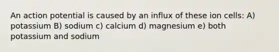 An action potential is caused by an influx of these ion cells: A) potassium B) sodium c) calcium d) magnesium e) both potassium and sodium