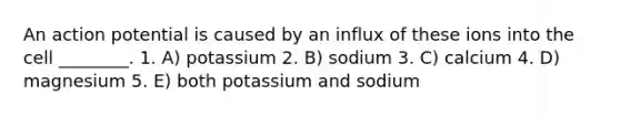 An action potential is caused by an influx of these ions into the cell ________. 1. A) potassium 2. B) sodium 3. C) calcium 4. D) magnesium 5. E) both potassium and sodium