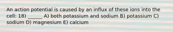 An action potential is caused by an influx of these ions into the cell: 18) ______ A) both potassium and sodium B) potassium C) sodium D) magnesium E) calcium