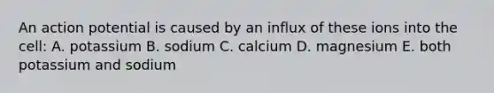 An action potential is caused by an influx of these ions into the cell: A. potassium B. sodium C. calcium D. magnesium E. both potassium and sodium