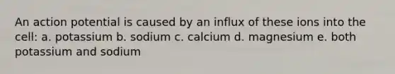 An action potential is caused by an influx of these ions into the cell: a. potassium b. sodium c. calcium d. magnesium e. both potassium and sodium