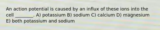 An action potential is caused by an influx of these ions into the cell ________. A) potassium B) sodium C) calcium D) magnesium E) both potassium and sodium