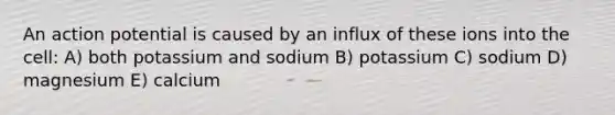 An action potential is caused by an influx of these ions into the cell: A) both potassium and sodium B) potassium C) sodium D) magnesium E) calcium