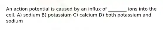 An action potential is caused by an influx of ________ ions into the cell. A) sodium B) potassium C) calcium D) both potassium and sodium