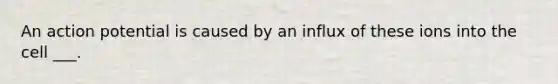 An action potential is caused by an influx of these ions into the cell ___.