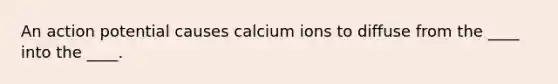 An action potential causes calcium ions to diffuse from the ____ into the ____.