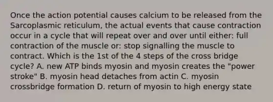 Once the action potential causes calcium to be released from the Sarcoplasmic reticulum, the actual events that cause contraction occur in a cycle that will repeat over and over until either: full contraction of the muscle or: stop signalling the muscle to contract. Which is the 1st of the 4 steps of the cross bridge cycle? A. new ATP binds myosin and myosin creates the "power stroke" B. myosin head detaches from actin C. myosin crossbridge formation D. return of myosin to high energy state