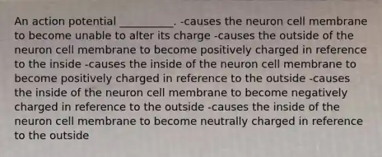 An action potential __________. -causes the neuron cell membrane to become unable to alter its charge -causes the outside of the neuron cell membrane to become positively charged in reference to the inside -causes the inside of the neuron cell membrane to become positively charged in reference to the outside -causes the inside of the neuron cell membrane to become negatively charged in reference to the outside -causes the inside of the neuron cell membrane to become neutrally charged in reference to the outside