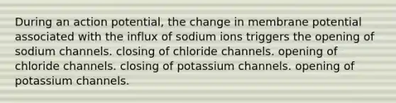 During an action potential, the change in membrane potential associated with the influx of sodium ions triggers the opening of sodium channels. closing of chloride channels. opening of chloride channels. closing of potassium channels. opening of potassium channels.