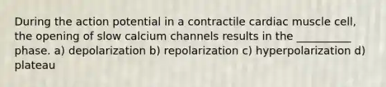 During the action potential in a contractile cardiac muscle cell, the opening of slow calcium channels results in the __________ phase. a) depolarization b) repolarization c) hyperpolarization d) plateau