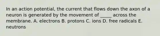 In an action potential, the current that flows down the axon of a neuron is generated by the movement of _____ across the membrane. A. electrons B. protons C. ions D. free radicals E. neutrons