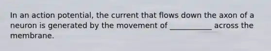 In an action potential, the current that flows down the axon of a neuron is generated by the movement of ___________ across the membrane.