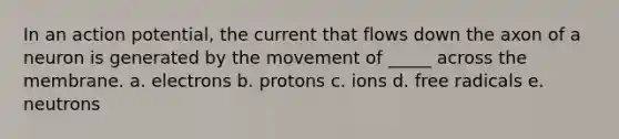 In an action potential, the current that flows down the axon of a neuron is generated by the movement of _____ across the membrane. a. electrons b. protons c. ions d. free radicals e. neutrons