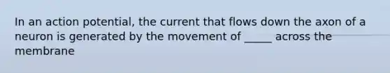 In an action potential, the current that flows down the axon of a neuron is generated by the movement of _____ across the membrane