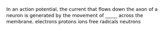 In an action potential, the current that flows down the axon of a neuron is generated by the movement of _____ across the membrane. electrons protons ions free radicals neutrons