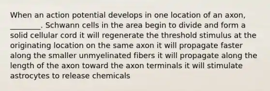 When an action potential develops in one location of an axon, ________. Schwann cells in the area begin to divide and form a solid cellular cord it will regenerate the threshold stimulus at the originating location on the same axon it will propagate faster along the smaller unmyelinated fibers it will propagate along the length of the axon toward the axon terminals it will stimulate astrocytes to release chemicals