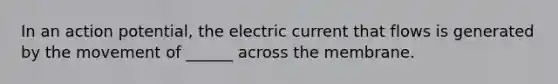 In an action potential, the electric current that flows is generated by the movement of ______ across the membrane.