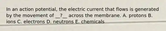 In an action potential, the electric current that flows is generated by the movement of __?__ across the membrane. A. protons B. ions C. electrons D. neutrons E. chemicals