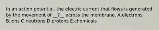 In an action potential, the electric current that flows is generated by the movement of __?__ across the membrane. A.electrons B.ions C.neutrons D.protons E.chemicals