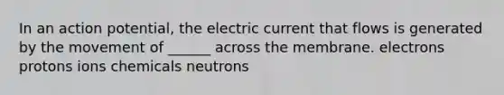 In an action potential, the electric current that flows is generated by the movement of ______ across the membrane. electrons protons ions chemicals neutrons