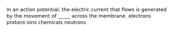 In an action potential, the electric current that flows is generated by the movement of _____ across the membrane. electrons protons ions chemicals neutrons