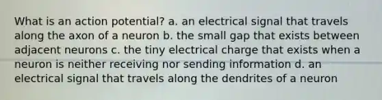 What is an action potential? a. an electrical signal that travels along the axon of a neuron b. the small gap that exists between adjacent neurons c. the tiny electrical charge that exists when a neuron is neither receiving nor sending information d. an electrical signal that travels along the dendrites of a neuron