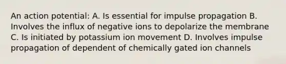 An action potential: A. Is essential for impulse propagation B. Involves the influx of negative ions to depolarize the membrane C. Is initiated by potassium ion movement D. Involves impulse propagation of dependent of chemically gated ion channels