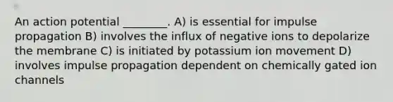 An action potential ________. A) is essential for impulse propagation B) involves the influx of negative ions to depolarize the membrane C) is initiated by potassium ion movement D) involves impulse propagation dependent on chemically gated ion channels