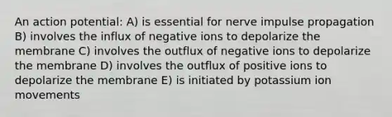 An action potential: A) is essential for nerve impulse propagation B) involves the influx of negative ions to depolarize the membrane C) involves the outflux of negative ions to depolarize the membrane D) involves the outflux of positive ions to depolarize the membrane E) is initiated by potassium ion movements