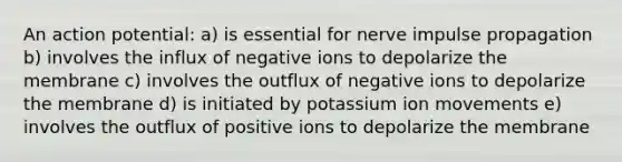 An action potential: a) is essential for nerve impulse propagation b) involves the influx of negative ions to depolarize the membrane c) involves the outflux of negative ions to depolarize the membrane d) is initiated by potassium ion movements e) involves the outflux of positive ions to depolarize the membrane